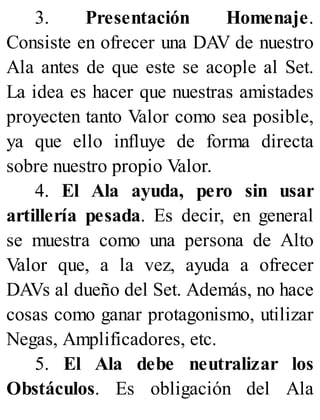 3. Presentación Homenaje.
Consiste en ofrecer una DAV de nuestro
Ala antes de que este se acople al Set.
La idea es hacer que nuestras amistades
proyecten tanto Valor como sea posible,
ya que ello influye de forma directa
sobre nuestro propio Valor.
4. El Ala ayuda, pero sin usar
artillería pesada. Es decir, en general
se muestra como una persona de Alto
Valor que, a la vez, ayuda a ofrecer
DAVs al dueño del Set. Además, no hace
cosas como ganar protagonismo, utilizar
Negas, Amplificadores, etc.
5. El Ala debe neutralizar los
Obstáculos. Es obligación del Ala
 