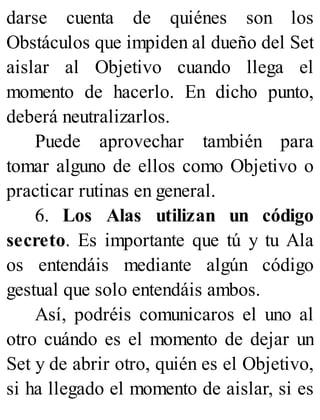 darse cuenta de quiénes son los
Obstáculos que impiden al dueño del Set
aislar al Objetivo cuando llega el
momento de hacerlo. En dicho punto,
deberá neutralizarlos.
Puede aprovechar también para
tomar alguno de ellos como Objetivo o
practicar rutinas en general.
6. Los Alas utilizan un código
secreto. Es importante que tú y tu Ala
os entendáis mediante algún código
gestual que solo entendáis ambos.
Así, podréis comunicaros el uno al
otro cuándo es el momento de dejar un
Set y de abrir otro, quién es el Objetivo,
si ha llegado el momento de aislar, si es
 