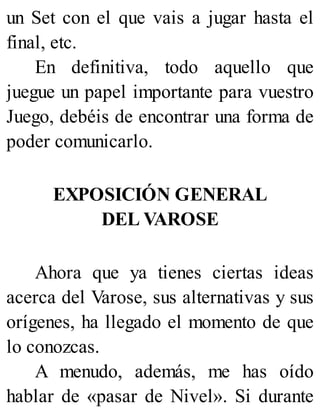 un Set con el que vais a jugar hasta el
final, etc.
En definitiva, todo aquello que
juegue un papel importante para vuestro
Juego, debéis de encontrar una forma de
poder comunicarlo.
EXPOSICIÓN GENERAL
DEL VAROSE
Ahora que ya tienes ciertas ideas
acerca del Varose, sus alternativas y sus
orígenes, ha llegado el momento de que
lo conozcas.
A menudo, además, me has oído
hablar de «pasar de Nivel». Si durante
 