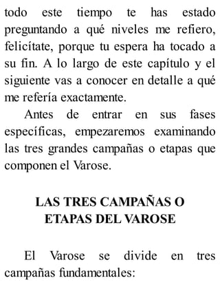 todo este tiempo te has estado
preguntando a qué niveles me refiero,
felicítate, porque tu espera ha tocado a
su fin. A lo largo de este capítulo y el
siguiente vas a conocer en detalle a qué
me refería exactamente.
Antes de entrar en sus fases
específicas, empezaremos examinando
las tres grandes campañas o etapas que
componen el Varose.
LAS TRES CAMPAÑAS O
ETAPAS DEL VAROSE
El Varose se divide en tres
campañas fundamentales:
 