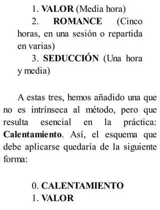 1. VALOR (Media hora)
2. ROMANCE (Cinco
horas, en una sesión o repartida
en varias)
3. SEDUCCIÓN (Una hora
y media)
A estas tres, hemos añadido una que
no es intrínseca al método, pero que
resulta esencial en la práctica:
Calentamiento. Así, el esquema que
debe aplicarse quedaría de la siguiente
forma:
0. CALENTAMIENTO
1. VALOR
 