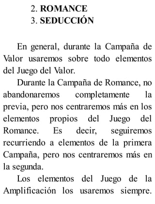2. ROMANCE
3. SEDUCCIÓN
En general, durante la Campaña de
Valor usaremos sobre todo elementos
del Juego del Valor.
Durante la Campaña de Romance, no
abandonaremos completamente la
previa, pero nos centraremos más en los
elementos propios del Juego del
Romance. Es decir, seguiremos
recurriendo a elementos de la primera
Campaña, pero nos centraremos más en
la segunda.
Los elementos del Juego de la
Amplificación los usaremos siempre.
 