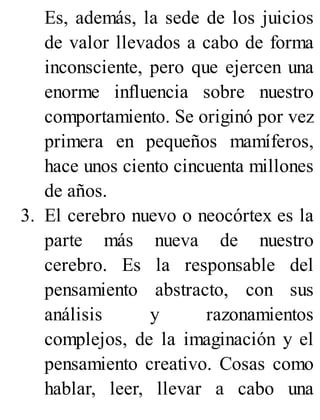 Es, además, la sede de los juicios
de valor llevados a cabo de forma
inconsciente, pero que ejercen una
enorme influencia sobre nuestro
comportamiento. Se originó por vez
primera en pequeños mamíferos,
hace unos ciento cincuenta millones
de años.
3. El cerebro nuevo o neocórtex es la
parte más nueva de nuestro
cerebro. Es la responsable del
pensamiento abstracto, con sus
análisis y razonamientos
complejos, de la imaginación y el
pensamiento creativo. Cosas como
hablar, leer, llevar a cabo una
 