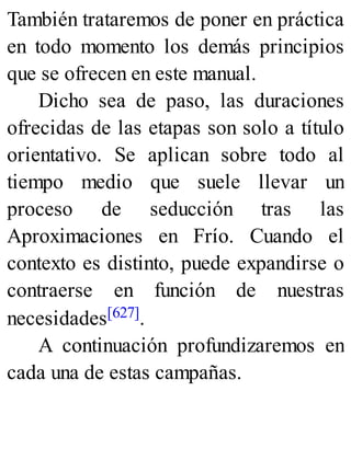 También trataremos de poner en práctica
en todo momento los demás principios
que se ofrecen en este manual.
Dicho sea de paso, las duraciones
ofrecidas de las etapas son solo a título
orientativo. Se aplican sobre todo al
tiempo medio que suele llevar un
proceso de seducción tras las
Aproximaciones en Frío. Cuando el
contexto es distinto, puede expandirse o
contraerse en función de nuestras
necesidades[627].
A continuación profundizaremos en
cada una de estas campañas.
 