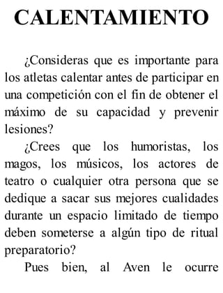 CALENTAMIENTO
¿Consideras que es importante para
los atletas calentar antes de participar en
una competición con el fin de obtener el
máximo de su capacidad y prevenir
lesiones?
¿Crees que los humoristas, los
magos, los músicos, los actores de
teatro o cualquier otra persona que se
dedique a sacar sus mejores cualidades
durante un espacio limitado de tiempo
deben someterse a algún tipo de ritual
preparatorio?
Pues bien, al Aven le ocurre
 