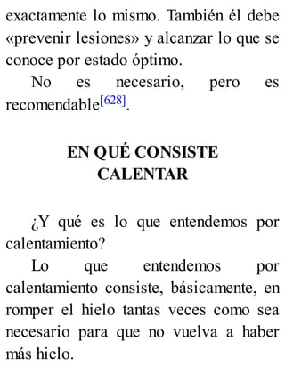 exactamente lo mismo. También él debe
«prevenir lesiones» y alcanzar lo que se
conoce por estado óptimo.
No es necesario, pero es
recomendable[628].
EN QUÉ CONSISTE
CALENTAR
¿Y qué es lo que entendemos por
calentamiento?
Lo que entendemos por
calentamiento consiste, básicamente, en
romper el hielo tantas veces como sea
necesario para que no vuelva a haber
más hielo.
 