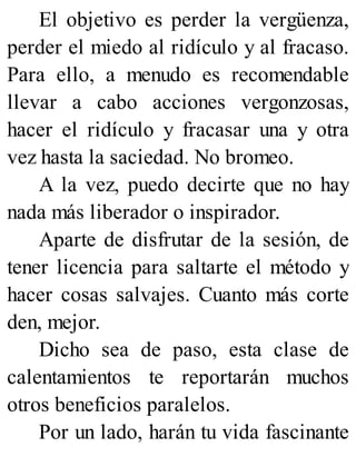 El objetivo es perder la vergüenza,
perder el miedo al ridículo y al fracaso.
Para ello, a menudo es recomendable
llevar a cabo acciones vergonzosas,
hacer el ridículo y fracasar una y otra
vez hasta la saciedad. No bromeo.
A la vez, puedo decirte que no hay
nada más liberador o inspirador.
Aparte de disfrutar de la sesión, de
tener licencia para saltarte el método y
hacer cosas salvajes. Cuanto más corte
den, mejor.
Dicho sea de paso, esta clase de
calentamientos te reportarán muchos
otros beneficios paralelos.
Por un lado, harán tu vida fascinante
 