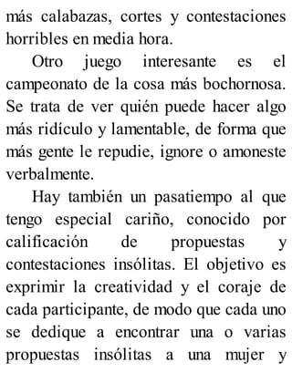 más calabazas, cortes y contestaciones
horribles en media hora.
Otro juego interesante es el
campeonato de la cosa más bochornosa.
Se trata de ver quién puede hacer algo
más ridículo y lamentable, de forma que
más gente le repudie, ignore o amoneste
verbalmente.
Hay también un pasatiempo al que
tengo especial cariño, conocido por
calificación de propuestas y
contestaciones insólitas. El objetivo es
exprimir la creatividad y el coraje de
cada participante, de modo que cada uno
se dedique a encontrar una o varias
propuestas insólitas a una mujer y
 
