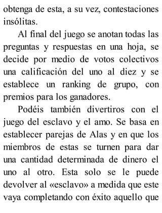 obtenga de esta, a su vez, contestaciones
insólitas.
Al final del juego se anotan todas las
preguntas y respuestas en una hoja, se
decide por medio de votos colectivos
una calificación del uno al diez y se
establece un ranking de grupo, con
premios para los ganadores.
Podéis también divertiros con el
juego del esclavo y el amo. Se basa en
establecer parejas de Alas y en que los
miembros de estas se turnen para dar
una cantidad determinada de dinero el
uno al otro. Esta solo se le puede
devolver al «esclavo» a medida que este
vaya completando con éxito aquello que
 