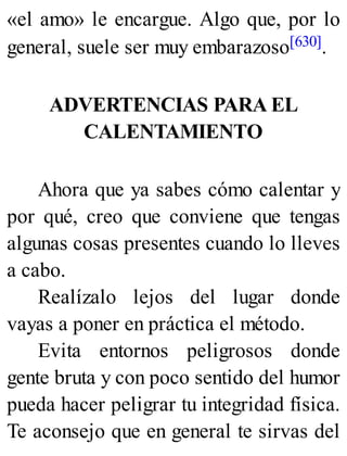 «el amo» le encargue. Algo que, por lo
general, suele ser muy embarazoso[630].
ADVERTENCIAS PARA EL
CALENTAMIENTO
Ahora que ya sabes cómo calentar y
por qué, creo que conviene que tengas
algunas cosas presentes cuando lo lleves
a cabo.
Realízalo lejos del lugar donde
vayas a poner en práctica el método.
Evita entornos peligrosos donde
gente bruta y con poco sentido del humor
pueda hacer peligrar tu integridad física.
Te aconsejo que en general te sirvas del
 