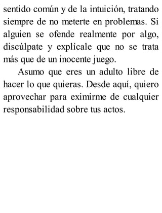sentido común y de la intuición, tratando
siempre de no meterte en problemas. Si
alguien se ofende realmente por algo,
discúlpate y explícale que no se trata
más que de un inocente juego.
Asumo que eres un adulto libre de
hacer lo que quieras. Desde aquí, quiero
aprovechar para eximirme de cualquier
responsabilidad sobre tus actos.
 