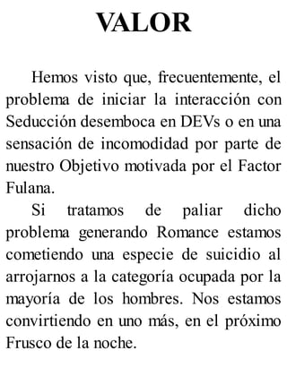 VALOR
Hemos visto que, frecuentemente, el
problema de iniciar la interacción con
Seducción desemboca en DEVs o en una
sensación de incomodidad por parte de
nuestro Objetivo motivada por el Factor
Fulana.
Si tratamos de paliar dicho
problema generando Romance estamos
cometiendo una especie de suicidio al
arrojarnos a la categoría ocupada por la
mayoría de los hombres. Nos estamos
convirtiendo en uno más, en el próximo
Frusco de la noche.
 