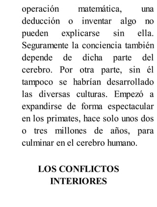 operación matemática, una
deducción o inventar algo no
pueden explicarse sin ella.
Seguramente la conciencia también
depende de dicha parte del
cerebro. Por otra parte, sin él
tampoco se habrían desarrollado
las diversas culturas. Empezó a
expandirse de forma espectacular
en los primates, hace solo unos dos
o tres millones de años, para
culminar en el cerebro humano.
LOS CONFLICTOS
INTERIORES
 