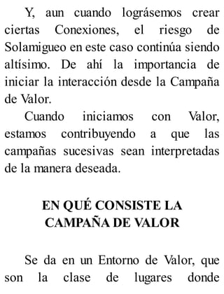 Y, aun cuando lográsemos crear
ciertas Conexiones, el riesgo de
Solamigueo en este caso continúa siendo
altísimo. De ahí la importancia de
iniciar la interacción desde la Campaña
de Valor.
Cuando iniciamos con Valor,
estamos contribuyendo a que las
campañas sucesivas sean interpretadas
de la manera deseada.
EN QUÉ CONSISTE LA
CAMPAÑA DE VALOR
Se da en un Entorno de Valor, que
son la clase de lugares donde
 