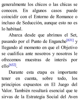 generalmente los chicos o las chicas se
conocen. En algunos casos puede
coincidir con el Entorno de Romance o
incluso de Seducción, aunque esto no es
lo habitual.
Abarca desde que abrimos el Set,
pasando por el Punto de Enganche[631] y
llegando al momento en que el Objetivo
se cualifica ante nosotros y nosotros le
ofrecemos muestras de interés por
ello[632].
Durante esta etapa es importante
tener en cuenta, sobre todo, los
principios expuestos en El Juego del
Valor. También resultará esencial que te
sirvas de la Estrategia Social del Aven
 