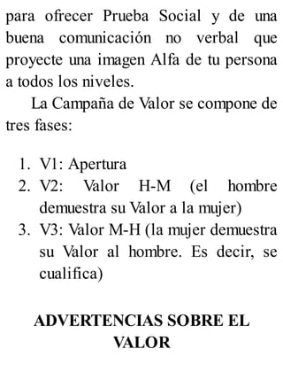para ofrecer Prueba Social y de una
buena comunicación no verbal que
proyecte una imagen Alfa de tu persona
a todos los niveles.
La Campaña de Valor se compone de
tres fases:
1. V1: Apertura
2. V2: Valor H-M (el hombre
demuestra su Valor a la mujer)
3. V3: Valor M-H (la mujer demuestra
su Valor al hombre. Es decir, se
cualifica)
ADVERTENCIAS SOBRE EL
VALOR
 