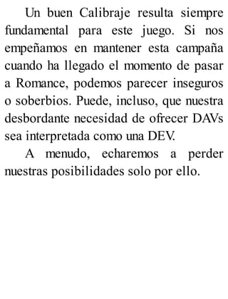 Un buen Calibraje resulta siempre
fundamental para este juego. Si nos
empeñamos en mantener esta campaña
cuando ha llegado el momento de pasar
a Romance, podemos parecer inseguros
o soberbios. Puede, incluso, que nuestra
desbordante necesidad de ofrecer DAVs
sea interpretada como una DEV
.
A menudo, echaremos a perder
nuestras posibilidades solo por ello.
 