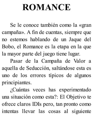 ROMANCE
Se le conoce también como la «gran
campaña». A fin de cuentas, siempre que
no estemos hablando de un Jaque del
Bobo, el Romance es la etapa en la que
la mayor parte del juego tiene lugar.
Pasar de la Campaña de Valor a
aquella de Seducción, saltándose esta es
uno de los errores típicos de algunos
principiantes.
¿Cuántas veces has experimentado
una situación como esta?: El Objetivo te
ofrece claros IDIs pero, tan pronto como
intentas llevar las cosas al siguiente
 