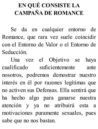 EN QUÉ CONSISTE LA
CAMPAÑA DE ROMANCE
Se da en cualquier entorno de
Romance, que rara vez suele coincidir
con el Entorno de Valor o el Entorno de
Seducción.
Una vez el Objetivo se haya
cualificado suficientemente ante
nosotros, podremos demostrar nuestro
interés en él por razones legítimas que
no activen sus Defensas. Ella sentirá que
ha hecho algo para ganarse nuestra
atención y ya no atribuirá esta a
motivaciones puramente sexuales, pues
sabe que no nos bastan.
 