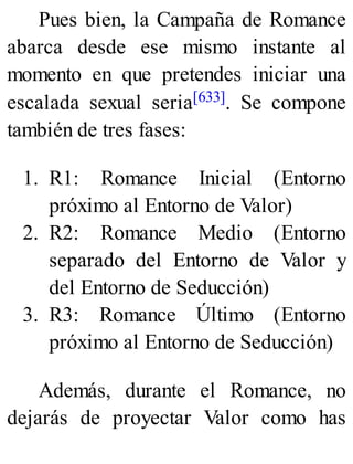 Pues bien, la Campaña de Romance
abarca desde ese mismo instante al
momento en que pretendes iniciar una
escalada sexual seria[633]. Se compone
también de tres fases:
1. R1: Romance Inicial (Entorno
próximo al Entorno de Valor)
2. R2: Romance Medio (Entorno
separado del Entorno de Valor y
del Entorno de Seducción)
3. R3: Romance Último (Entorno
próximo al Entorno de Seducción)
Además, durante el Romance, no
dejarás de proyectar Valor como has
 