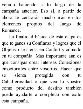 venido haciendo a lo largo de la
campaña anterior. Eso sí, a partir de
ahora te centrarás mucho más en los
elementos propios del Juego de
Romance.
La finalidad básica de esta etapa es
que te ganes su Confianza y logres que el
Objetivo se sienta en Confort y cómodo
en tu compañía. Más importante aun es
que consigas crear intensas Conexiones
emocionales entre vosotros. Hacer que
se sienta protegida con tu
Caballerosidad o que vea lo vuestro
como producto del destino también
puede ayudarte a completar con éxito
esta campaña.
 