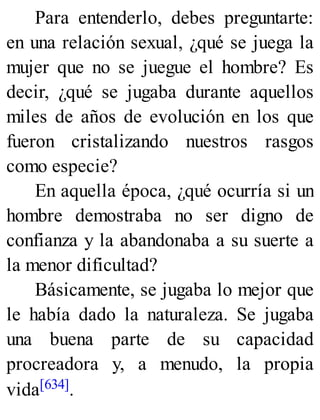 Para entenderlo, debes preguntarte:
en una relación sexual, ¿qué se juega la
mujer que no se juegue el hombre? Es
decir, ¿qué se jugaba durante aquellos
miles de años de evolución en los que
fueron cristalizando nuestros rasgos
como especie?
En aquella época, ¿qué ocurría si un
hombre demostraba no ser digno de
confianza y la abandonaba a su suerte a
la menor dificultad?
Básicamente, se jugaba lo mejor que
le había dado la naturaleza. Se jugaba
una buena parte de su capacidad
procreadora y, a menudo, la propia
vida[634].
 