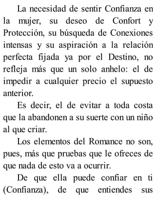 La necesidad de sentir Confianza en
la mujer, su deseo de Confort y
Protección, su búsqueda de Conexiones
intensas y su aspiración a la relación
perfecta fijada ya por el Destino, no
refleja más que un solo anhelo: el de
impedir a cualquier precio el supuesto
anterior.
Es decir, el de evitar a toda costa
que la abandonen a su suerte con un niño
al que criar.
Los elementos del Romance no son,
pues, más que pruebas que le ofreces de
que nada de esto va a ocurrir.
De que ella puede confiar en ti
(Confianza), de que entiendes sus
 