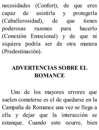 necesidades (Confort), de que eres
capaz de asistirla y protegerla
(Caballerosidad), de que tienes
poderosas razones para hacerlo
(Conexión Emocional) y de que ni
siquiera podría ser de otra manera
(Predestinación).
ADVERTENCIAS SOBRE EL
ROMANCE
Uno de los mayores errores que
suelen cometerse es el de quedarse en la
Campaña de Romance una vez se llega a
ella y dejar que la interacción se
estanque. Cuando esto ocurre, bien
 