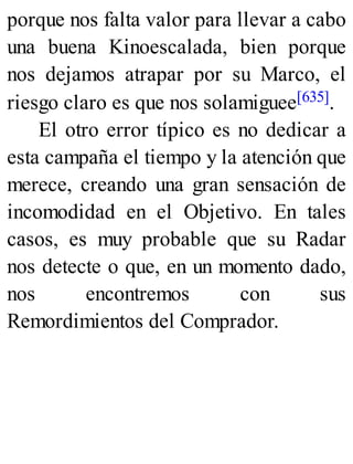porque nos falta valor para llevar a cabo
una buena Kinoescalada, bien porque
nos dejamos atrapar por su Marco, el
riesgo claro es que nos solamiguee[635].
El otro error típico es no dedicar a
esta campaña el tiempo y la atención que
merece, creando una gran sensación de
incomodidad en el Objetivo. En tales
casos, es muy probable que su Radar
nos detecte o que, en un momento dado,
nos encontremos con sus
Remordimientos del Comprador.
 