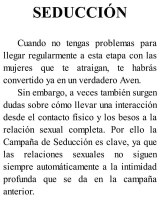 SEDUCCIÓN
Cuando no tengas problemas para
llegar regularmente a esta etapa con las
mujeres que te atraigan, te habrás
convertido ya en un verdadero Aven.
Sin embargo, a veces también surgen
dudas sobre cómo llevar una interacción
desde el contacto físico y los besos a la
relación sexual completa. Por ello la
Campaña de Seducción es clave, ya que
las relaciones sexuales no siguen
siempre automáticamente a la intimidad
profunda que se da en la campaña
anterior.
 