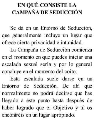 EN QUÉ CONSISTE LA
CAMPAÑA DE SEDUCCIÓN
Se da en un Entorno de Seducción,
que generalmente incluye un lugar que
ofrece cierta privacidad e intimidad.
La Campaña de Seducción comienza
en el momento en que puedes iniciar una
escalada sexual seria y por lo general
concluye en el momento del coito.
Esta escalada suele darse en un
Entorno de Seducción. De ahí que
normalmente no podrá decirse que has
llegado a este punto hasta después de
haber logrado que el Objetivo y tú os
encontréis en un lugar apropiado.
 
