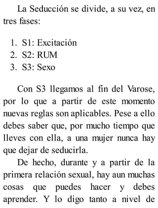 La Seducción se divide, a su vez, en
tres fases:
1. S1: Excitación
2. S2: RUM
3. S3: Sexo
Con S3 llegamos al fin del Varose,
por lo que a partir de este momento
nuevas reglas son aplicables. Pese a ello
debes saber que, por mucho tiempo que
lleves con ella, a una mujer nunca hay
que dejar de seducirla.
De hecho, durante y a partir de la
primera relación sexual, hay aun muchas
cosas que puedes hacer y debes
aprender. Y lo digo tanto a nivel de
 