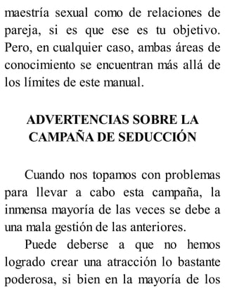 maestría sexual como de relaciones de
pareja, si es que ese es tu objetivo.
Pero, en cualquier caso, ambas áreas de
conocimiento se encuentran más allá de
los límites de este manual.
ADVERTENCIAS SOBRE LA
CAMPAÑA DE SEDUCCIÓN
Cuando nos topamos con problemas
para llevar a cabo esta campaña, la
inmensa mayoría de las veces se debe a
una mala gestión de las anteriores.
Puede deberse a que no hemos
logrado crear una atracción lo bastante
poderosa, si bien en la mayoría de los
 