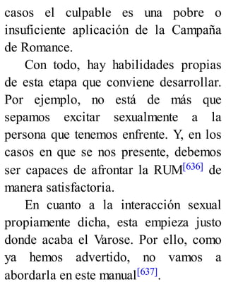 casos el culpable es una pobre o
insuficiente aplicación de la Campaña
de Romance.
Con todo, hay habilidades propias
de esta etapa que conviene desarrollar.
Por ejemplo, no está de más que
sepamos excitar sexualmente a la
persona que tenemos enfrente. Y, en los
casos en que se nos presente, debemos
ser capaces de afrontar la RUM[636] de
manera satisfactoria.
En cuanto a la interacción sexual
propiamente dicha, esta empieza justo
donde acaba el Varose. Por ello, como
ya hemos advertido, no vamos a
abordarla en este manual[637].
 