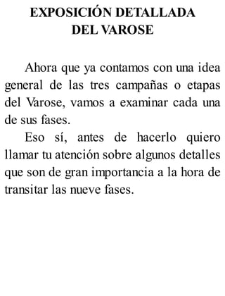 EXPOSICIÓN DETALLADA
DEL VAROSE
Ahora que ya contamos con una idea
general de las tres campañas o etapas
del Varose, vamos a examinar cada una
de sus fases.
Eso sí, antes de hacerlo quiero
llamar tu atención sobre algunos detalles
que son de gran importancia a la hora de
transitar las nueve fases.
 