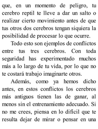 que, en un momento de peligro, tu
cerebro reptil te lleve a dar un salto o
realizar cierto movimiento antes de que
tus otros dos cerebros tengan siquiera la
posibilidad de procesar lo que ocurre.
Todo esto son ejemplos de conflictos
entre tus tres cerebros. Con toda
seguridad has experimentado muchos
más a lo largo de tu vida, por lo que no
te costará trabajo imaginarte otros.
Además, como ya hemos dicho
antes, en estos conflictos los cerebros
más antiguos tienen las de ganar, al
menos sin el entrenamiento adecuado. Si
no me crees, piensa en lo difícil que te
resulta dejar de mirar o pensar en una
 