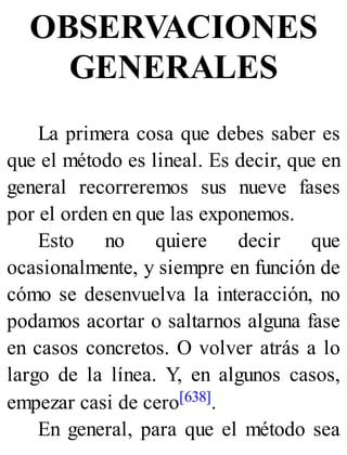 OBSERVACIONES
GENERALES
La primera cosa que debes saber es
que el método es lineal. Es decir, que en
general recorreremos sus nueve fases
por el orden en que las exponemos.
Esto no quiere decir que
ocasionalmente, y siempre en función de
cómo se desenvuelva la interacción, no
podamos acortar o saltarnos alguna fase
en casos concretos. O volver atrás a lo
largo de la línea. Y, en algunos casos,
empezar casi de cero[638].
En general, para que el método sea
 