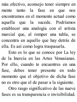 más efectivo, aconsejo tener siempre en
mente tanto la fase en que nos
encontramos en el momento actual como
aquella que la sucede. Podríamos
establecer una analogía con el artista
marcial que, al romper una tabla, se
concentra en aquello que hay detrás de
ella. Es así como logra traspasarla.
Esto es lo que se conoce por La ley
de la Inercia en las Artes Venusianas.
Por ello, cuando te encuentres en una
fase, debes tener presente en todo
momento que el objetivo de dicha fase
no es otro que el de pasar a la siguiente.
Otro rasgo significativo de las nueve
fases es su transparencia o invisibilidad.
 