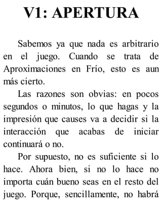 V1: APERTURA
Sabemos ya que nada es arbitrario
en el juego. Cuando se trata de
Aproximaciones en Frío, esto es aun
más cierto.
Las razones son obvias: en pocos
segundos o minutos, lo que hagas y la
impresión que causes va a decidir si la
interacción que acabas de iniciar
continuará o no.
Por supuesto, no es suficiente si lo
hace. Ahora bien, si no lo hace no
importa cuán bueno seas en el resto del
juego. Porque, sencillamente, no habrá
 