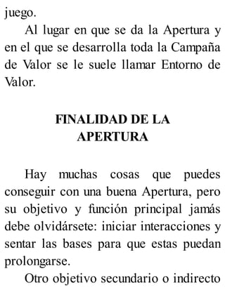 juego.
Al lugar en que se da la Apertura y
en el que se desarrolla toda la Campaña
de Valor se le suele llamar Entorno de
Valor.
FINALIDAD DE LA
APERTURA
Hay muchas cosas que puedes
conseguir con una buena Apertura, pero
su objetivo y función principal jamás
debe olvidársete: iniciar interacciones y
sentar las bases para que estas puedan
prolongarse.
Otro objetivo secundario o indirecto
 