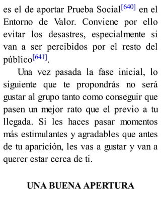 es el de aportar Prueba Social[640] en el
Entorno de Valor. Conviene por ello
evitar los desastres, especialmente si
van a ser percibidos por el resto del
público[641].
Una vez pasada la fase inicial, lo
siguiente que te propondrás no será
gustar al grupo tanto como conseguir que
pasen un mejor rato que el previo a tu
llegada. Si les haces pasar momentos
más estimulantes y agradables que antes
de tu aparición, les vas a gustar y van a
querer estar cerca de ti.
UNA BUENA APERTURA
 