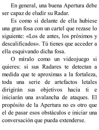 En general, una buena Apertura debe
ser capaz de eludir su Radar.
Es como si delante de ella hubiese
una gran fosa con un cartel que rezase lo
siguiente: «Los de antes, los próximos y
descalificados». Tú tienes que acceder a
ella esquivando dicha fosa.
O míralo como un videojuego si
quieres: si sus Radares te detectan a
medida que te aproximas a la fortaleza,
toda una serie de artefactos letales
dirigirán sus objetivos hacia ti e
iniciarán una avalancha de ataques. El
propósito de la Apertura no es otro que
el de pasar esos obstáculos e iniciar una
conversación que pueda extenderse.
 