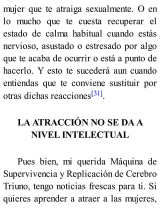 mujer que te atraiga sexualmente. O en
lo mucho que te cuesta recuperar el
estado de calma habitual cuando estás
nervioso, asustado o estresado por algo
que te acaba de ocurrir o está a punto de
hacerlo. Y esto te sucederá aun cuando
entiendas que te conviene sustituir por
otras dichas reacciones[31].
LA ATRACCIÓN NO SE DA A
NIVEL INTELECTUAL
Pues bien, mi querida Máquina de
Supervivencia y Replicación de Cerebro
Triuno, tengo noticias frescas para ti. Si
quieres aprender a atraer a las mujeres,
 