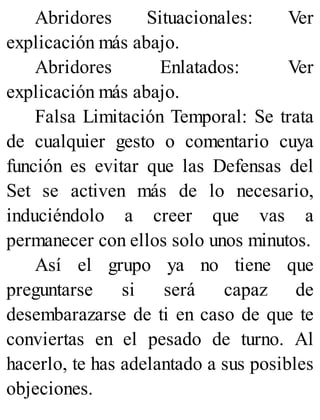 Abridores Situacionales: Ver
explicación más abajo.
Abridores Enlatados: Ver
explicación más abajo.
Falsa Limitación Temporal: Se trata
de cualquier gesto o comentario cuya
función es evitar que las Defensas del
Set se activen más de lo necesario,
induciéndolo a creer que vas a
permanecer con ellos solo unos minutos.
Así el grupo ya no tiene que
preguntarse si será capaz de
desembarazarse de ti en caso de que te
conviertas en el pesado de turno. Al
hacerlo, te has adelantado a sus posibles
objeciones.
 