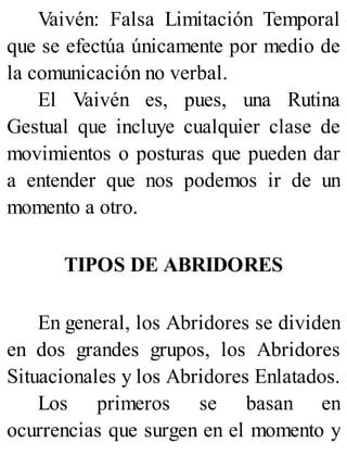 Vaivén: Falsa Limitación Temporal
que se efectúa únicamente por medio de
la comunicación no verbal.
El Vaivén es, pues, una Rutina
Gestual que incluye cualquier clase de
movimientos o posturas que pueden dar
a entender que nos podemos ir de un
momento a otro.
TIPOS DE ABRIDORES
En general, los Abridores se dividen
en dos grandes grupos, los Abridores
Situacionales y los Abridores Enlatados.
Los primeros se basan en
ocurrencias que surgen en el momento y
 