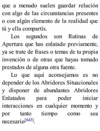 que a menudo suelen guardar relación
con algo de las circunstancias presentes
o con algún elemento de la realidad que
tú y ella compartís.
Los segundos son Rutinas de
Apertura que has enlatado previamente,
ya se trate de frases o temas de tu propia
invención o de otras que hayas tomado
prestados de alguna otra fuente.
Lo que aquí aconsejamos es no
depender de los Abridores Situacionales
y disponer de abundantes Abridores
Enlatados para poder iniciar
interacciones en cualquier momento y
por tanto tiempo como sea
necesario[643].
 