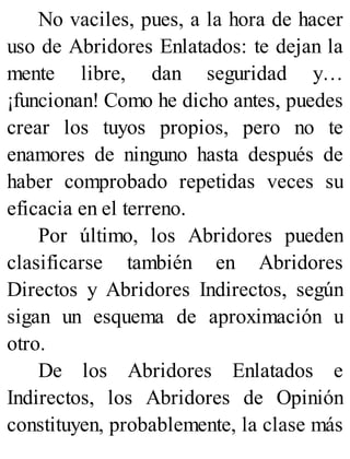 No vaciles, pues, a la hora de hacer
uso de Abridores Enlatados: te dejan la
mente libre, dan seguridad y…
¡funcionan! Como he dicho antes, puedes
crear los tuyos propios, pero no te
enamores de ninguno hasta después de
haber comprobado repetidas veces su
eficacia en el terreno.
Por último, los Abridores pueden
clasificarse también en Abridores
Directos y Abridores Indirectos, según
sigan un esquema de aproximación u
otro.
De los Abridores Enlatados e
Indirectos, los Abridores de Opinión
constituyen, probablemente, la clase más
 