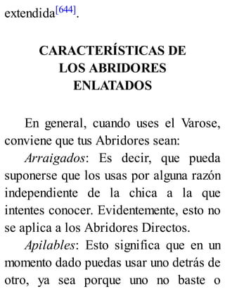 extendida[644].
CARACTERÍSTICAS DE
LOS ABRIDORES
ENLATADOS
En general, cuando uses el Varose,
conviene que tus Abridores sean:
Arraigados: Es decir, que pueda
suponerse que los usas por alguna razón
independiente de la chica a la que
intentes conocer. Evidentemente, esto no
se aplica a los Abridores Directos.
Apilables: Esto significa que en un
momento dado puedas usar uno detrás de
otro, ya sea porque uno no baste o
 