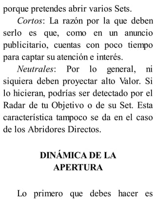 porque pretendes abrir varios Sets.
Cortos: La razón por la que deben
serlo es que, como en un anuncio
publicitario, cuentas con poco tiempo
para captar su atención e interés.
Neutrales: Por lo general, ni
siquiera deben proyectar alto Valor. Si
lo hicieran, podrías ser detectado por el
Radar de tu Objetivo o de su Set. Esta
característica tampoco se da en el caso
de los Abridores Directos.
DINÁMICA DE LA
APERTURA
Lo primero que debes hacer es
 