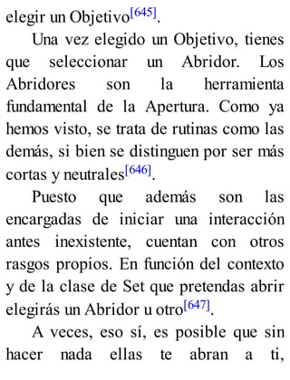 elegir un Objetivo[645].
Una vez elegido un Objetivo, tienes
que seleccionar un Abridor. Los
Abridores son la herramienta
fundamental de la Apertura. Como ya
hemos visto, se trata de rutinas como las
demás, si bien se distinguen por ser más
cortas y neutrales[646].
Puesto que además son las
encargadas de iniciar una interacción
antes inexistente, cuentan con otros
rasgos propios. En función del contexto
y de la clase de Set que pretendas abrir
elegirás un Abridor u otro[647].
A veces, eso sí, es posible que sin
hacer nada ellas te abran a ti,
 